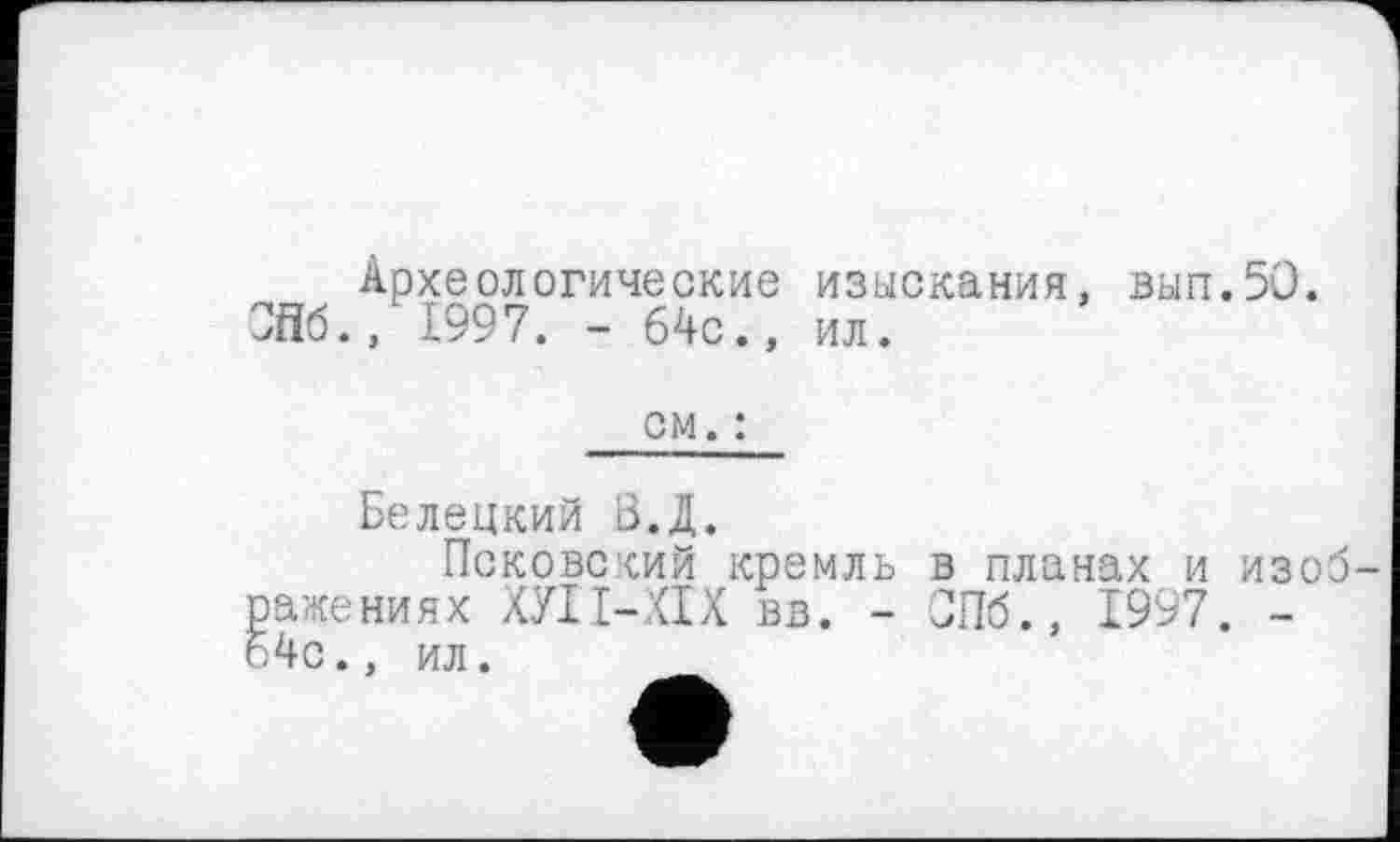 ﻿Археологические изыскания, вып.50. Ж., 1997. - 64с., ил.
ом. :
Белецкий З.Д.
Псковский кремль в планах и изоб-ажениях ХУІІ-ХІХ вв. - СПб., 1997. -4с., ил.